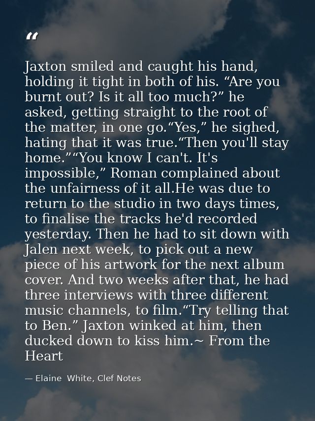 Jaxton smiled and caught his hand, holding it tight in both of his. “Are you burnt out? Is it all too much?” he asked, g — Elaine  White, Clef Notes