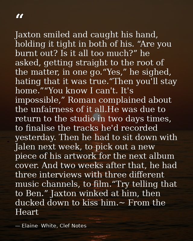 Jaxton smiled and caught his hand, holding it tight in both of his. “Are you burnt out? Is it all too much?” he asked, g — Elaine  White, Clef Notes