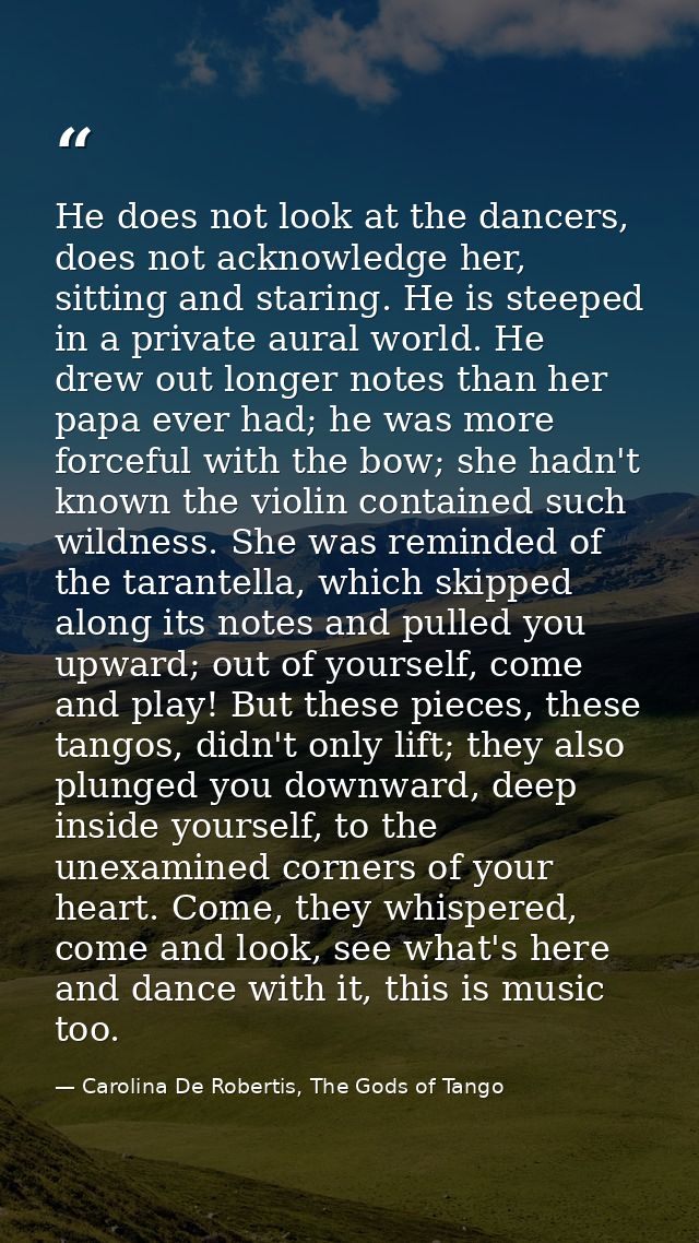 He does not look at the dancers, does not acknowledge her, sitting and staring. He is steeped in a private aural world.  — Carolina De Robertis, The Gods of Tango