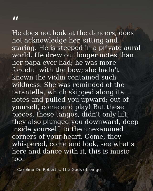 He does not look at the dancers, does not acknowledge her, sitting and staring. He is steeped in a private aural world.  — Carolina De Robertis, The Gods of Tango