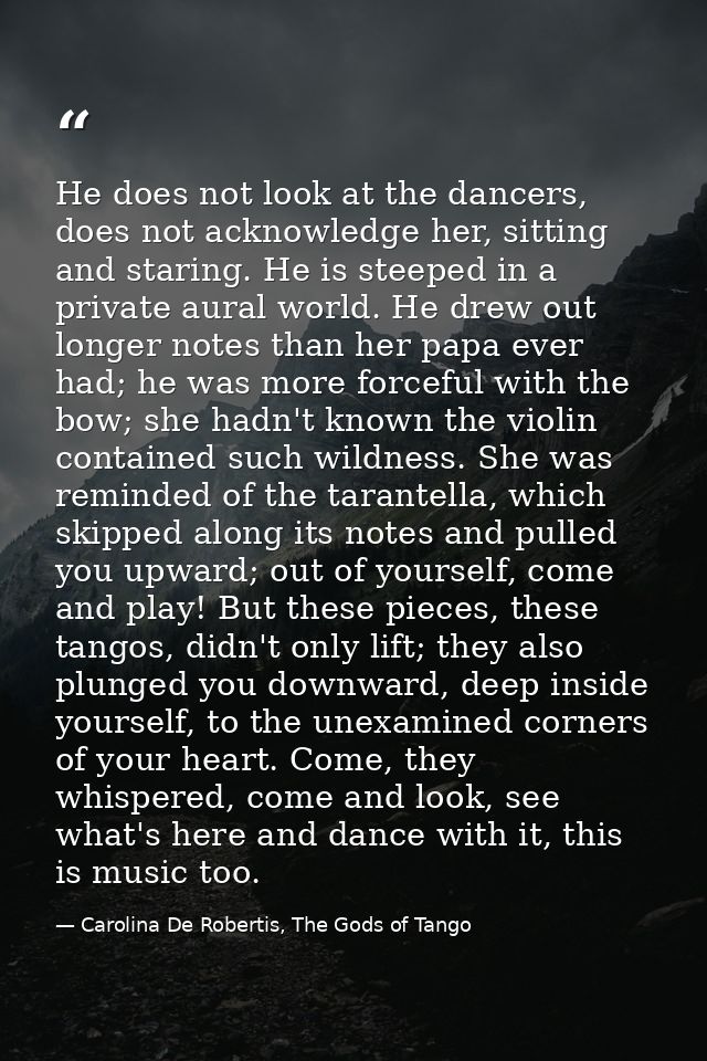 He does not look at the dancers, does not acknowledge her, sitting and staring. He is steeped in a private aural world.  — Carolina De Robertis, The Gods of Tango