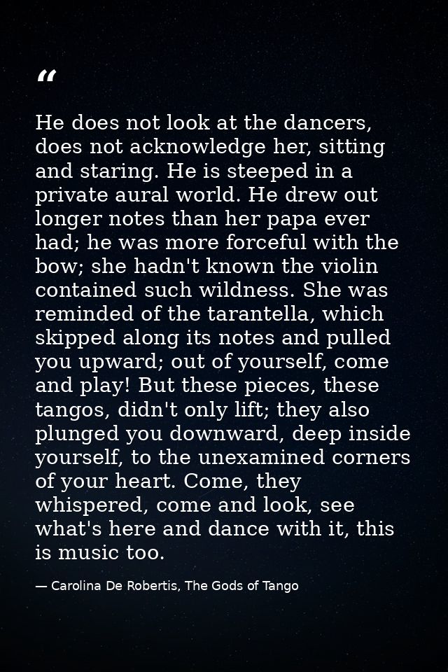 He does not look at the dancers, does not acknowledge her, sitting and staring. He is steeped in a private aural world.  — Carolina De Robertis, The Gods of Tango