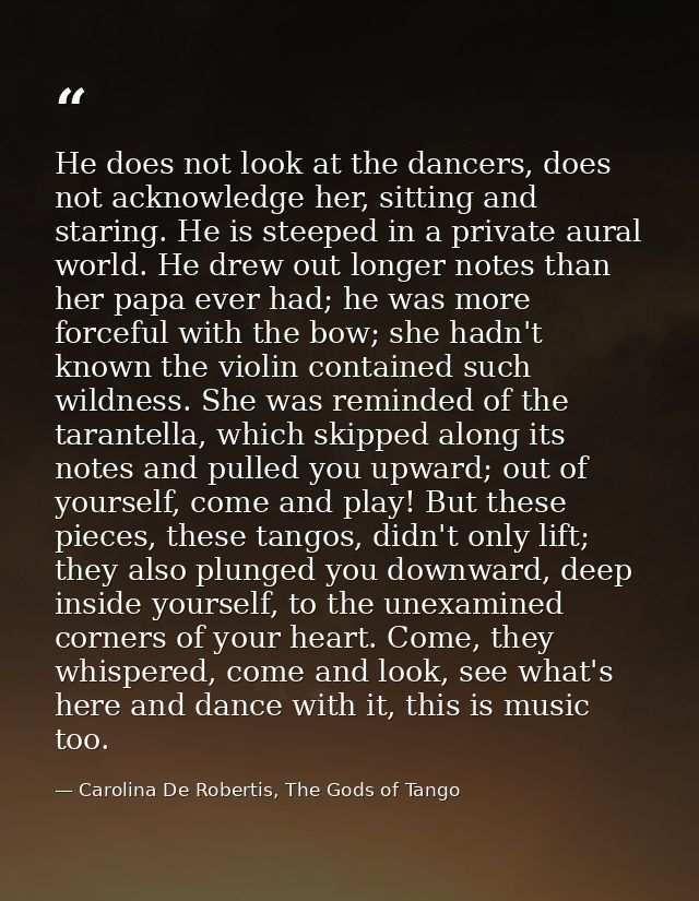 He does not look at the dancers, does not acknowledge her, sitting and staring. He is steeped in a private aural world.  — Carolina De Robertis, The Gods of Tango