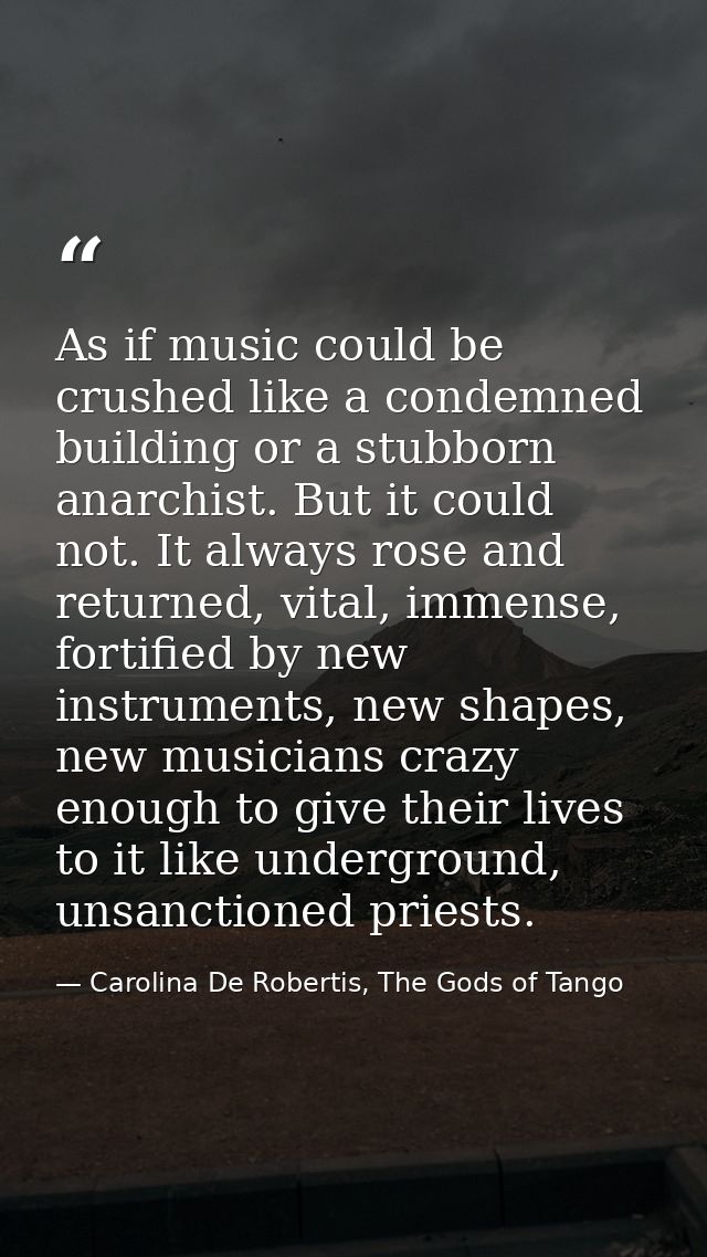As if music could be crushed like a condemned building or a stubborn anarchist. But it could not. It always rose and ret — Carolina De Robertis, The Gods of Tango