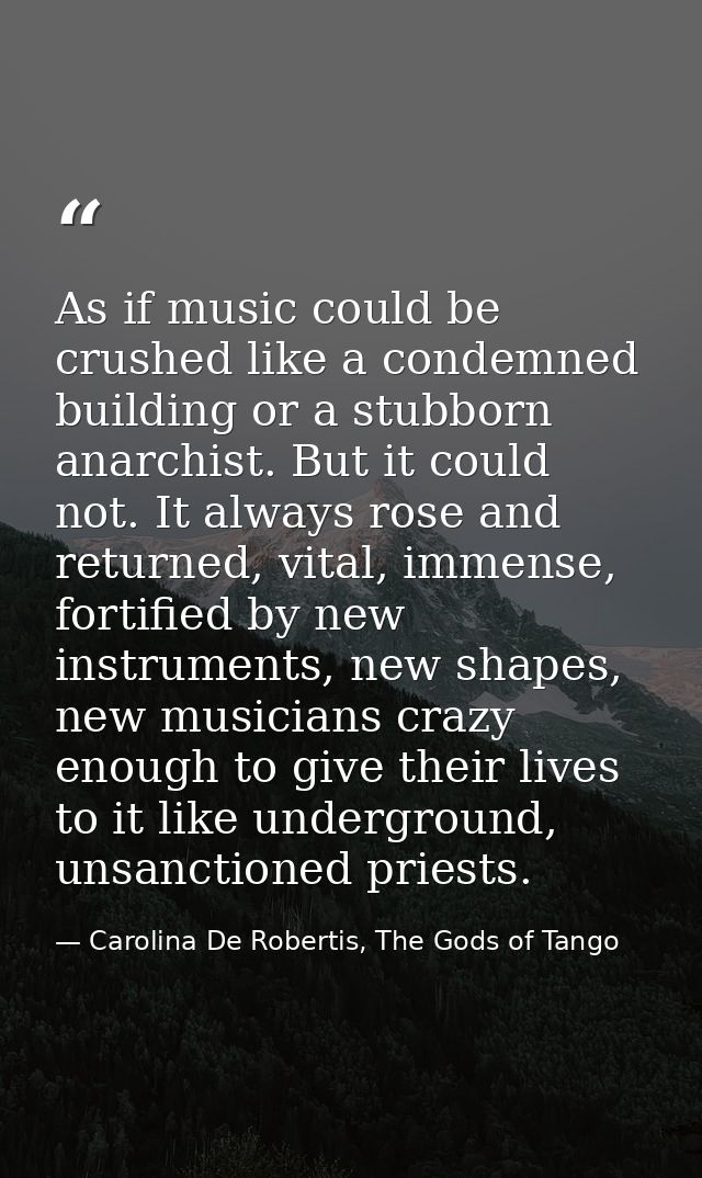 As if music could be crushed like a condemned building or a stubborn anarchist. But it could not. It always rose and ret — Carolina De Robertis, The Gods of Tango
