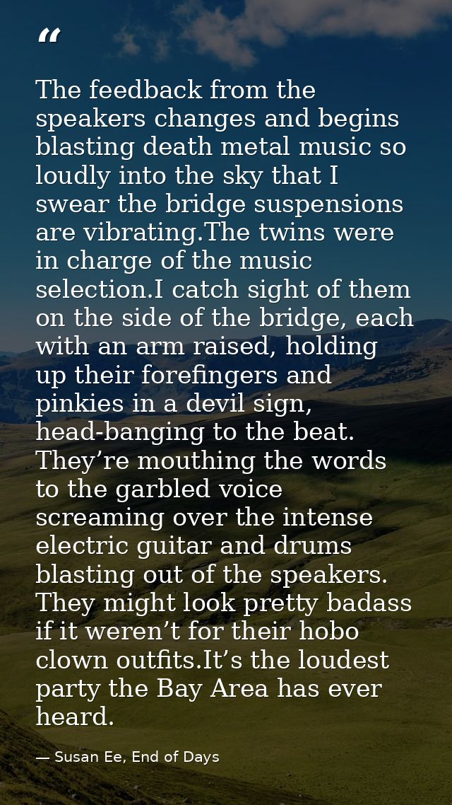 The feedback from the speakers changes and begins blasting death metal music so loudly into the sky that I swear the bri — Susan Ee, End of Days