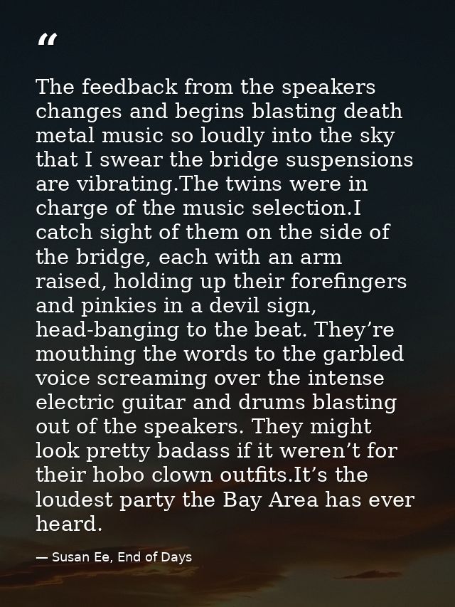 The feedback from the speakers changes and begins blasting death metal music so loudly into the sky that I swear the bri — Susan Ee, End of Days