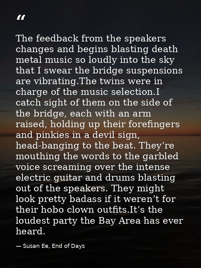 The feedback from the speakers changes and begins blasting death metal music so loudly into the sky that I swear the bri — Susan Ee, End of Days