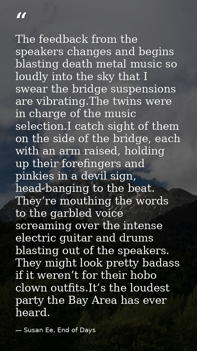 The feedback from the speakers changes and begins blasting death metal music so loudly into the sky that I swear the bri — Susan Ee, End of Days