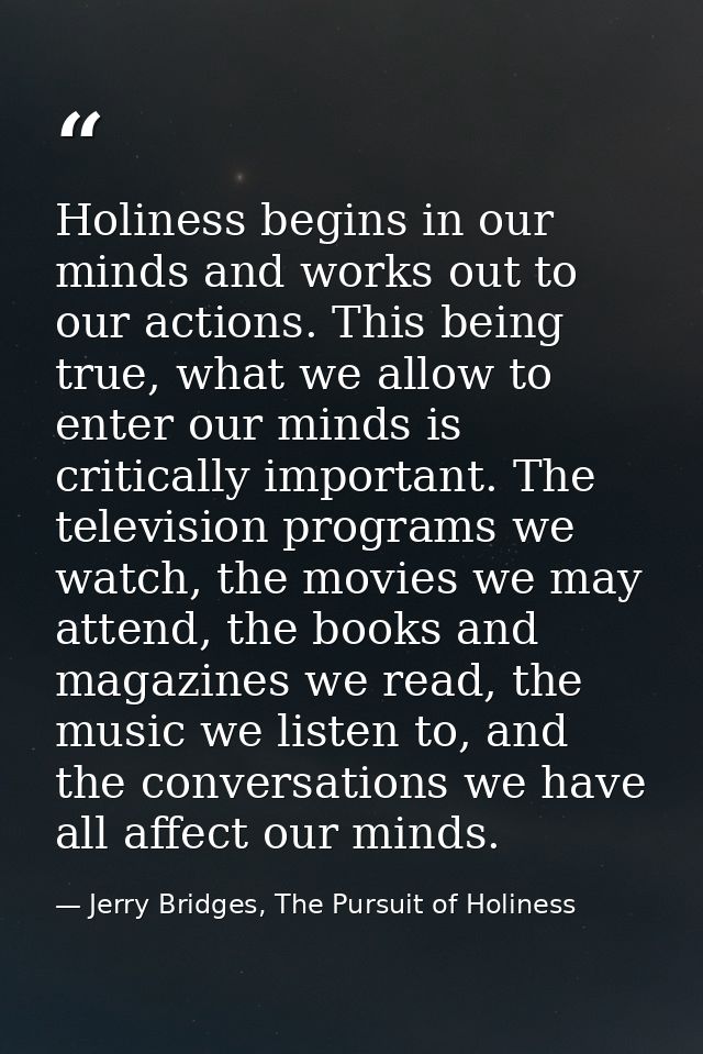 Holiness begins in our minds and works out to our actions. This being true, what we allow to enter our minds is critical — Jerry Bridges, The Pursuit of Holiness