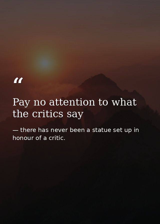 Pay no attention to what the critics say — there has never been a statue set up in honour of a critic.