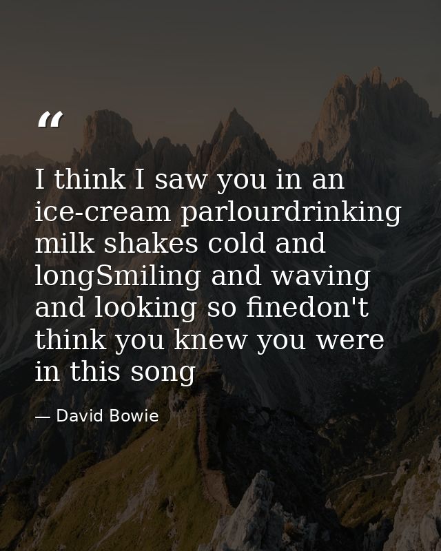 I think I saw you in an ice-cream parlourdrinking milk shakes cold and longSmiling and waving and looking so finedon't t — David Bowie