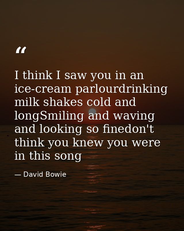 I think I saw you in an ice-cream parlourdrinking milk shakes cold and longSmiling and waving and looking so finedon't t — David Bowie