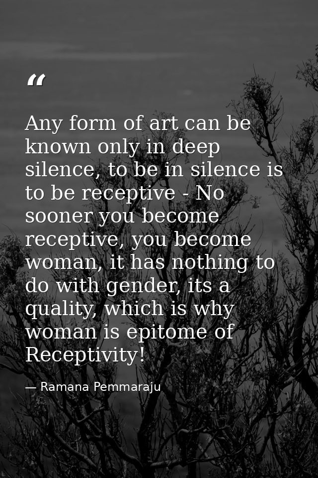 Any form of art can be known only in deep silence, to be in silence is to be receptive - No sooner you become receptive, — Ramana Pemmaraju