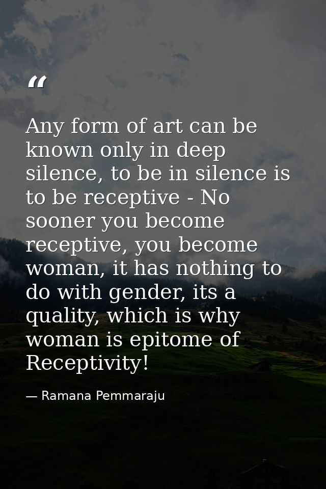 Any form of art can be known only in deep silence, to be in silence is to be receptive - No sooner you become receptive, — Ramana Pemmaraju