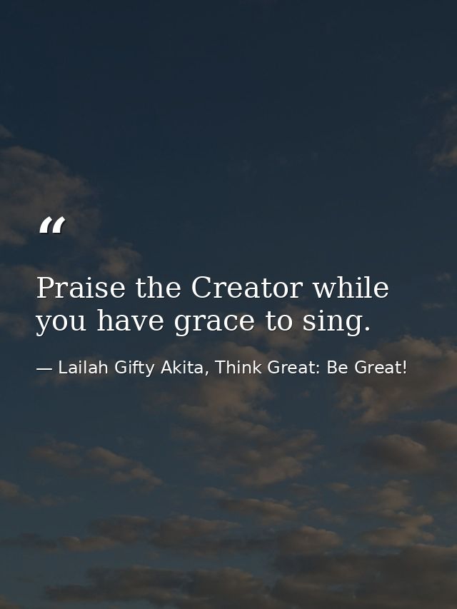 Praise the Creator while you have grace to sing. — Lailah Gifty Akita, Think Great: Be Great!