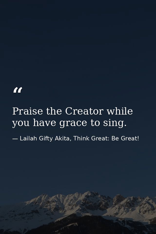 Praise the Creator while you have grace to sing. — Lailah Gifty Akita, Think Great: Be Great!