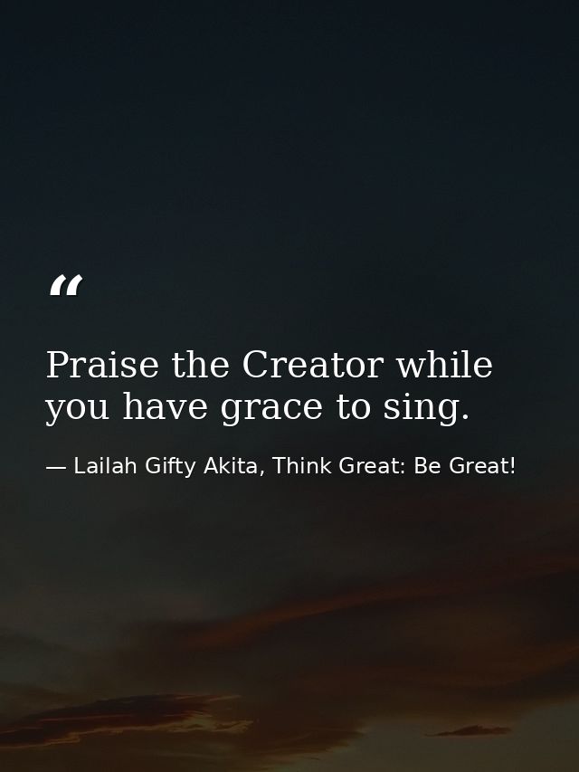 Praise the Creator while you have grace to sing. — Lailah Gifty Akita, Think Great: Be Great!
