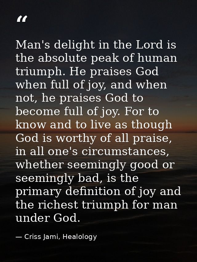 Man's delight in the Lord is the absolute peak of human triumph. He praises God when full of joy, and when not, he prais — Criss Jami, Healology