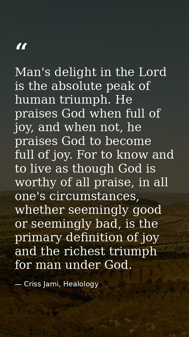 Man's delight in the Lord is the absolute peak of human triumph. He praises God when full of joy, and when not, he prais — Criss Jami, Healology