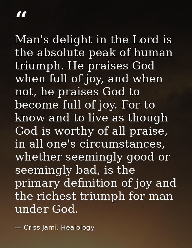 Man's delight in the Lord is the absolute peak of human triumph. He praises God when full of joy, and when not, he prais — Criss Jami, Healology