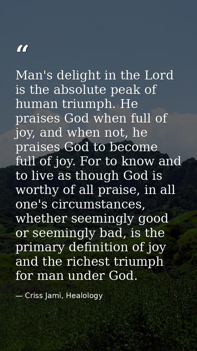 Man's delight in the Lord is the absolute peak of human triumph. He praises God when full of joy, and when not, he prais — Criss Jami, Healology