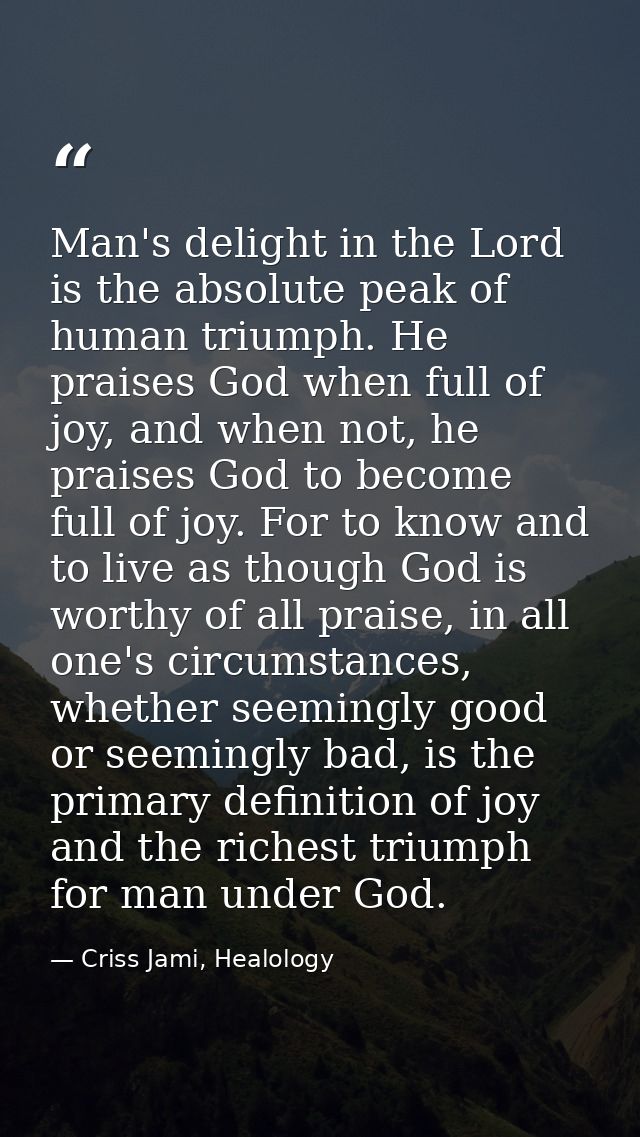 Man's delight in the Lord is the absolute peak of human triumph. He praises God when full of joy, and when not, he prais — Criss Jami, Healology