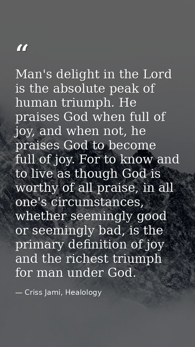 Man's delight in the Lord is the absolute peak of human triumph. He praises God when full of joy, and when not, he prais — Criss Jami, Healology