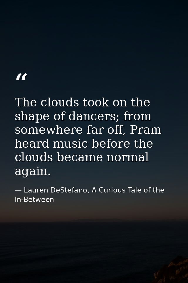 The clouds took on the shape of dancers; from somewhere far off, Pram heard music before the clouds became normal again. — Lauren DeStefano, A Curious Tale of the In-Between