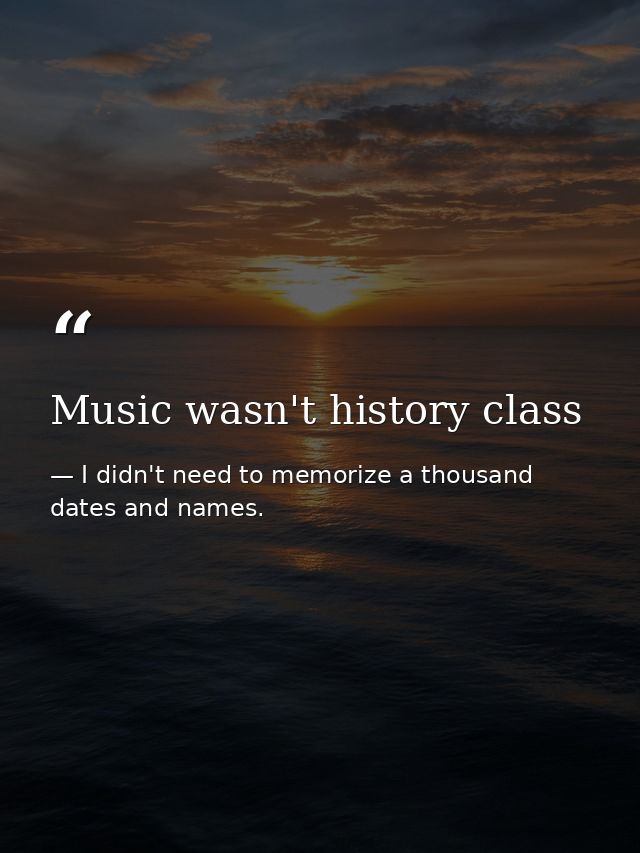 Music wasn't history class — I didn't need to memorize a thousand dates and names.