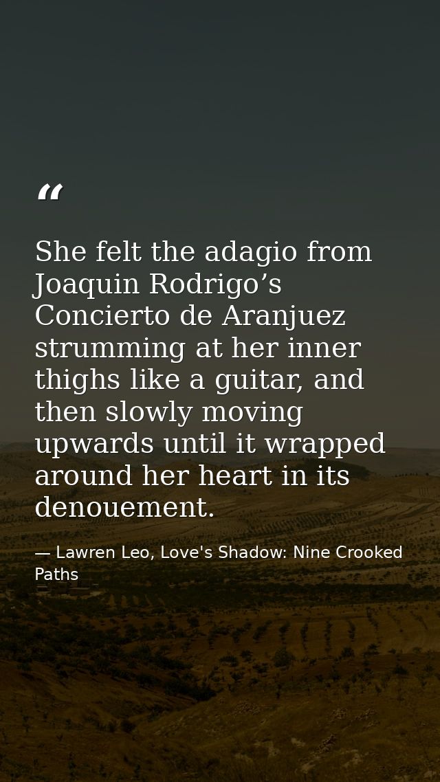 She felt the adagio from Joaquin Rodrigo’s Concierto de Aranjuez strumming at her inner thighs like a guitar, and then s — Lawren Leo, Love's Shadow: Nine Crooked Paths