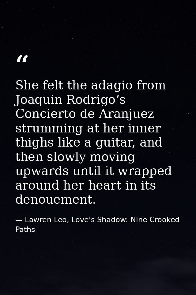 She felt the adagio from Joaquin Rodrigo’s Concierto de Aranjuez strumming at her inner thighs like a guitar, and then s — Lawren Leo, Love's Shadow: Nine Crooked Paths