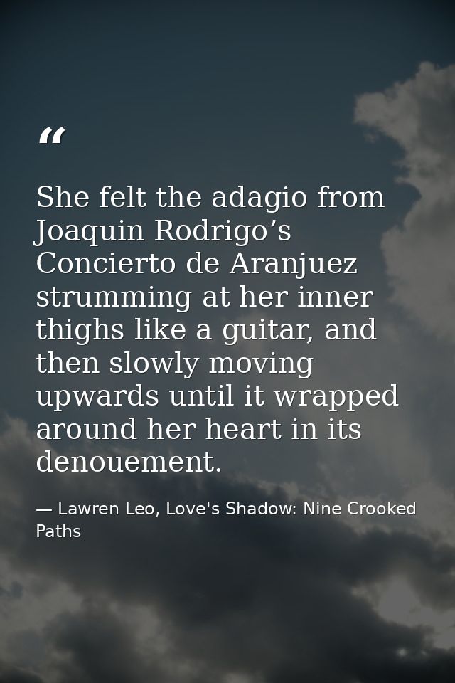 She felt the adagio from Joaquin Rodrigo’s Concierto de Aranjuez strumming at her inner thighs like a guitar, and then s — Lawren Leo, Love's Shadow: Nine Crooked Paths
