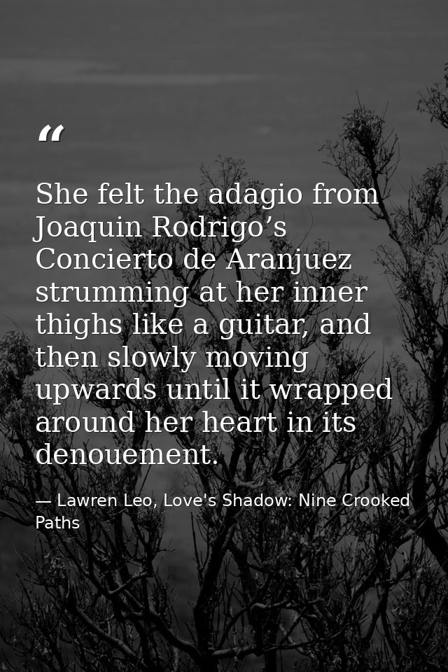 She felt the adagio from Joaquin Rodrigo’s Concierto de Aranjuez strumming at her inner thighs like a guitar, and then s — Lawren Leo, Love's Shadow: Nine Crooked Paths