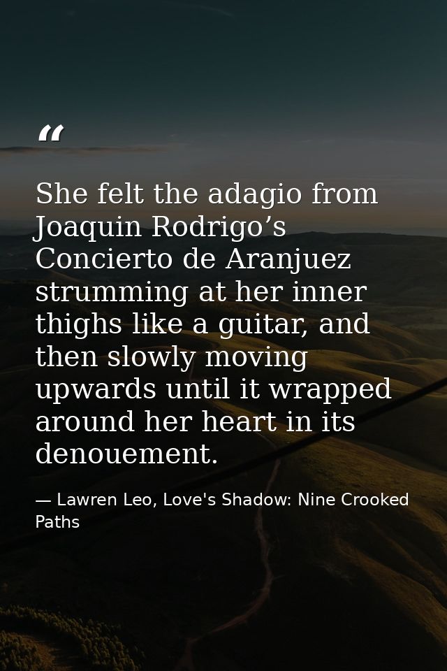 She felt the adagio from Joaquin Rodrigo’s Concierto de Aranjuez strumming at her inner thighs like a guitar, and then s — Lawren Leo, Love's Shadow: Nine Crooked Paths