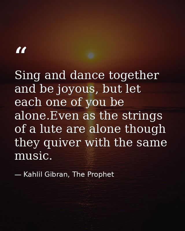Sing and dance together and be joyous, but let each one of you be alone.Even as the strings of a lute are alone though t — Kahlil Gibran, The Prophet
