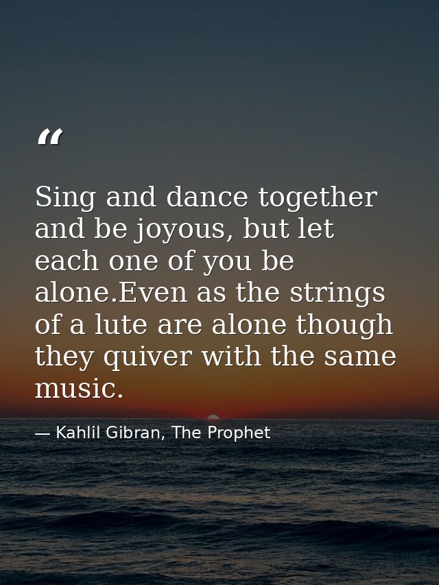 Sing and dance together and be joyous, but let each one of you be alone.Even as the strings of a lute are alone though t — Kahlil Gibran, The Prophet