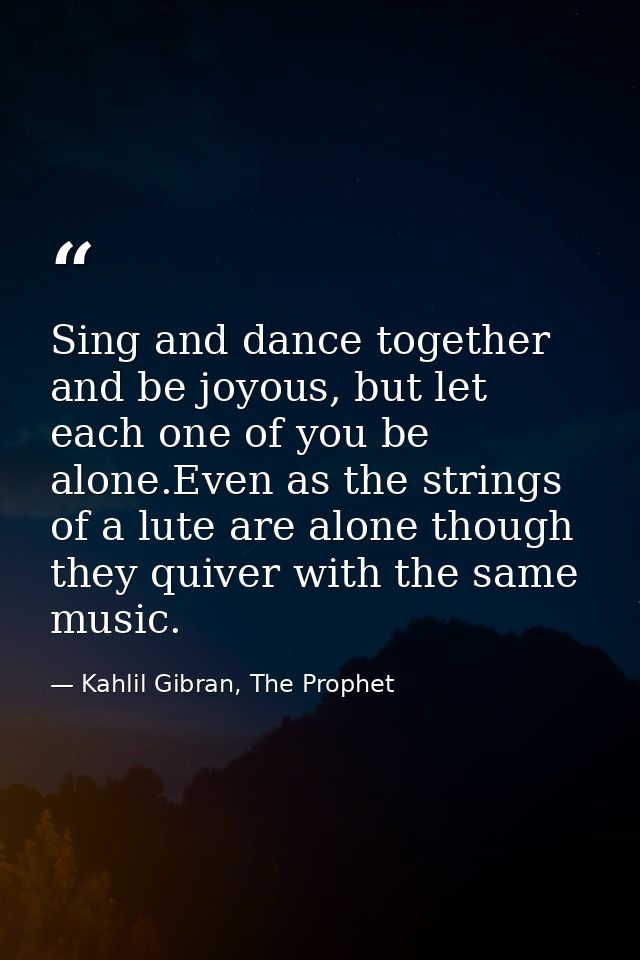 Sing and dance together and be joyous, but let each one of you be alone.Even as the strings of a lute are alone though t — Kahlil Gibran, The Prophet