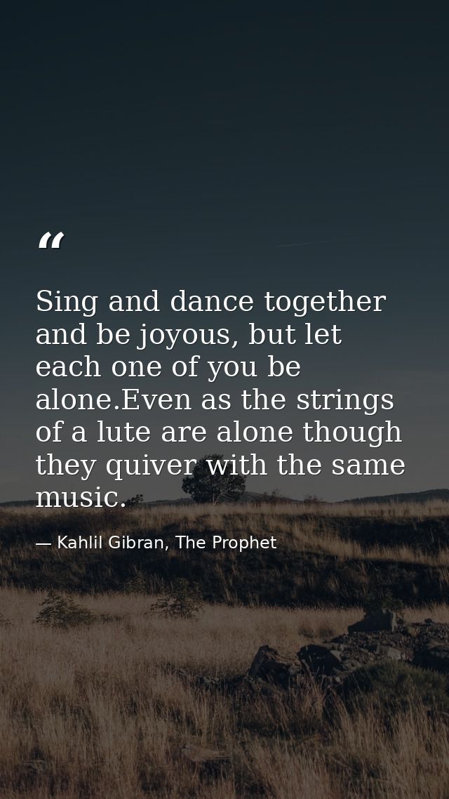 Sing and dance together and be joyous, but let each one of you be alone.Even as the strings of a lute are alone though t — Kahlil Gibran, The Prophet