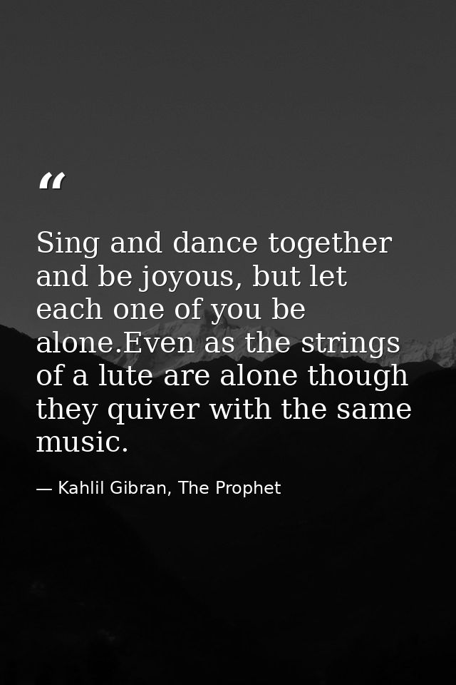 Sing and dance together and be joyous, but let each one of you be alone.Even as the strings of a lute are alone though t — Kahlil Gibran, The Prophet