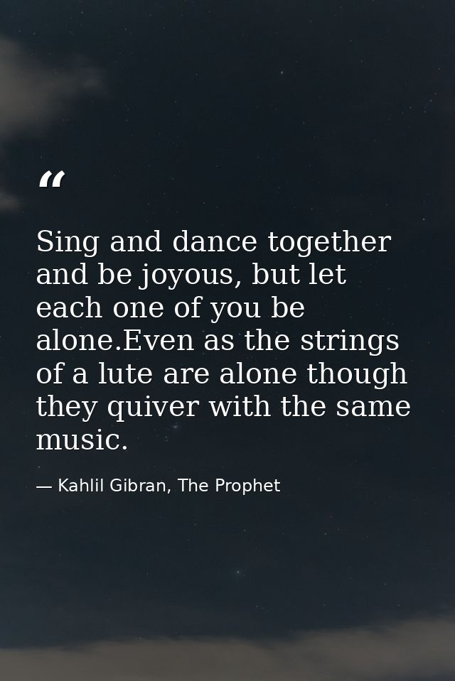 Sing and dance together and be joyous, but let each one of you be alone.Even as the strings of a lute are alone though t — Kahlil Gibran, The Prophet