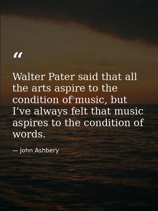 Walter Pater said that all the arts aspire to the condition of music, but I’ve always felt that music aspires to the con — John Ashbery