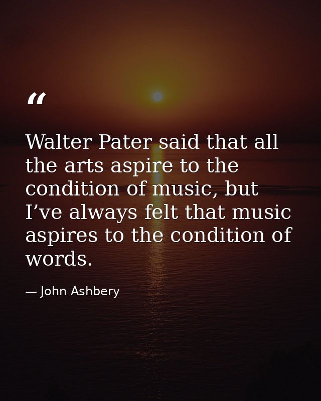 Walter Pater said that all the arts aspire to the condition of music, but I’ve always felt that music aspires to the con — John Ashbery