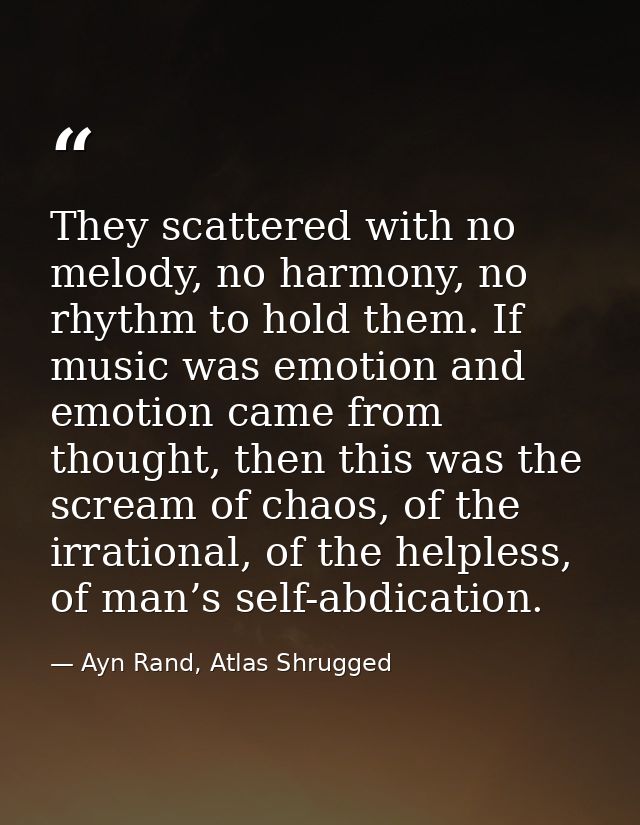 They scattered with no melody, no harmony, no rhythm to hold them. If music was emotion and emotion came from thought, t — Ayn Rand, Atlas Shrugged