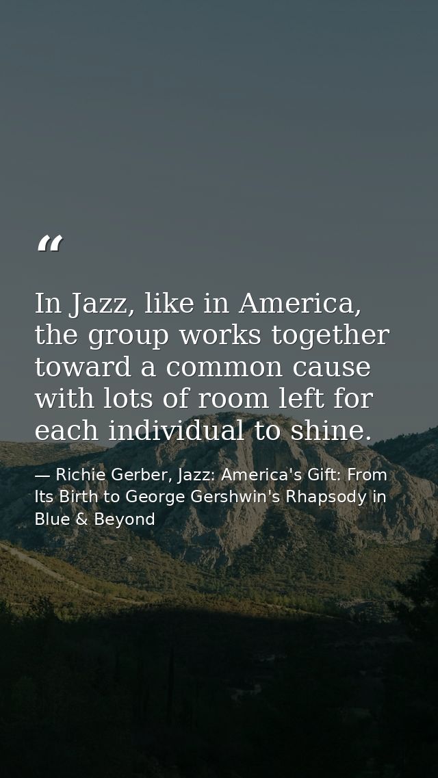 In Jazz, like in America, the group works together toward a common cause with lots of room left for each individual to s — Richie Gerber, Jazz: America's Gift: From Its Birth to George Gershwin's Rhapsody in Blue & Beyond