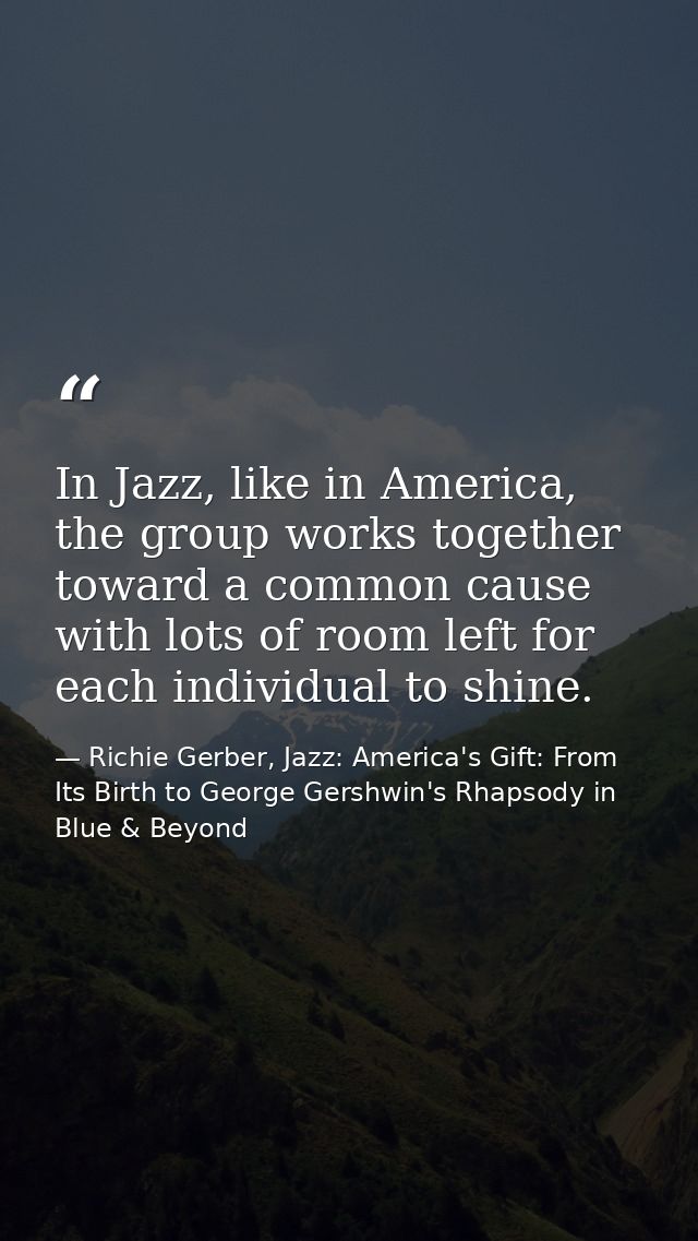 In Jazz, like in America, the group works together toward a common cause with lots of room left for each individual to s — Richie Gerber, Jazz: America's Gift: From Its Birth to George Gershwin's Rhapsody in Blue & Beyond