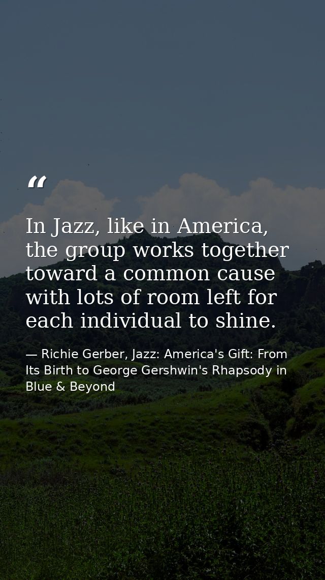 In Jazz, like in America, the group works together toward a common cause with lots of room left for each individual to s — Richie Gerber, Jazz: America's Gift: From Its Birth to George Gershwin's Rhapsody in Blue & Beyond