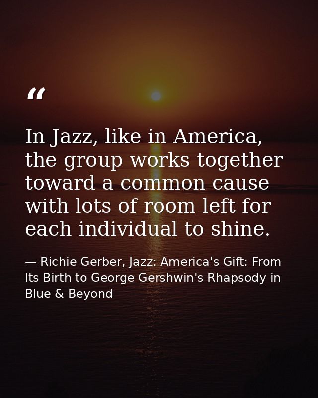 In Jazz, like in America, the group works together toward a common cause with lots of room left for each individual to s — Richie Gerber, Jazz: America's Gift: From Its Birth to George Gershwin's Rhapsody in Blue & Beyond