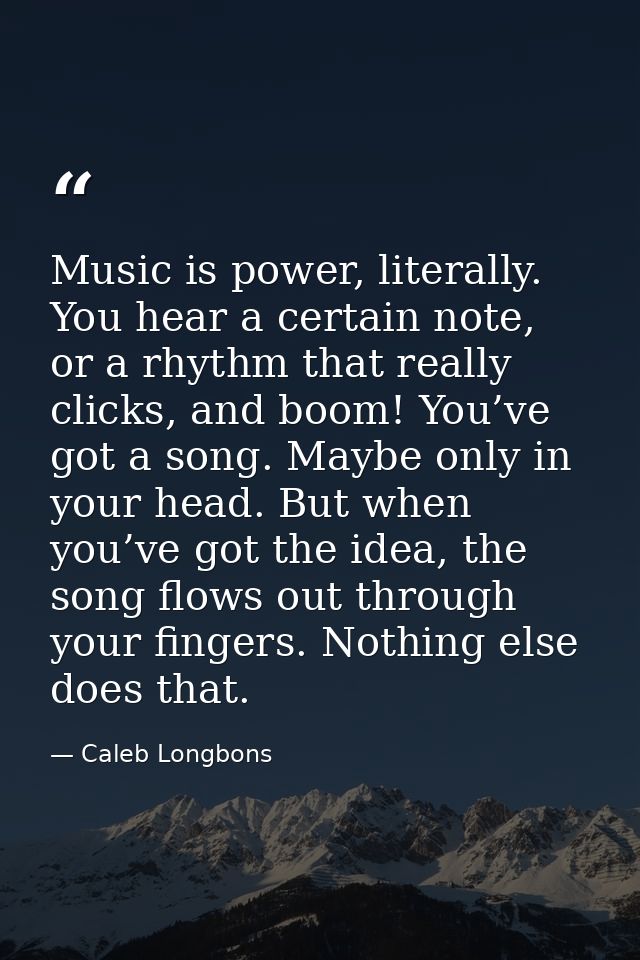 Music is power, literally. You hear a certain note, or a rhythm that really clicks, and boom! You’ve got a song. Maybe o — Caleb Longbons