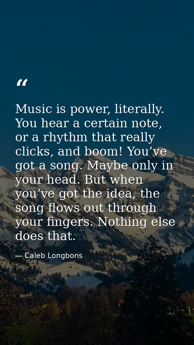 Music is power, literally. You hear a certain note, or a rhythm that really clicks, and boom! You’ve got a song. Maybe o — Caleb Longbons